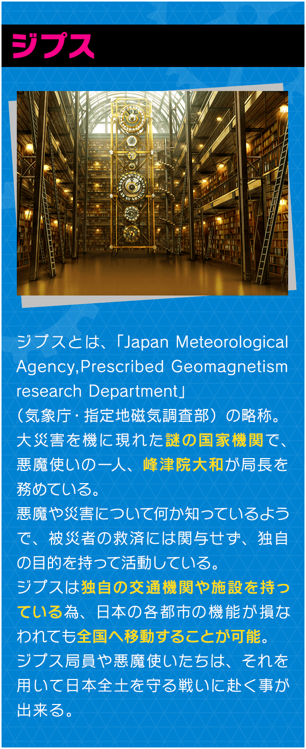 ジプスとは、「Japan Meteorological Agency,Prescribed Geomagnetism
research Department」（気象庁・指定地磁気調査部）の略称。大災害を機に現れた謎の国家機関で、悪魔使いの一人、峰津院大和が局長を務めている。悪魔や災害について何か知っているようで、被災者の救済には関与せず、独自の目的を持って活動している。 ジプスは独自の交通機関や施設を持っている為、日本の各都市の機能が損なわれても全国へ移動することが可能。ジプス局員や悪魔使いたちは、それを用いて日本全土を守る戦いに赴く事が出来る。